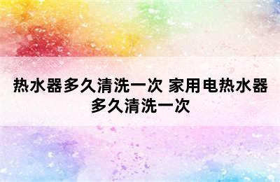 热水器多久清洗一次 家用电热水器多久清洗一次